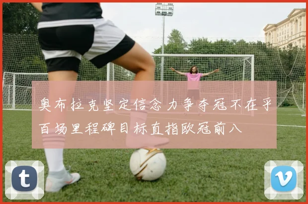 奥布拉克坚定信念力争夺冠不在乎百场里程碑目标直指欧冠前八