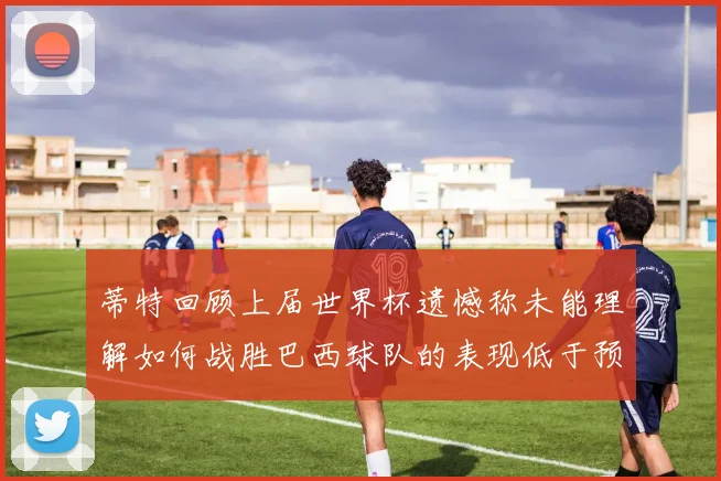 蒂特回顾上届世界杯遗憾称未能理解如何战胜巴西球队的表现低于预期