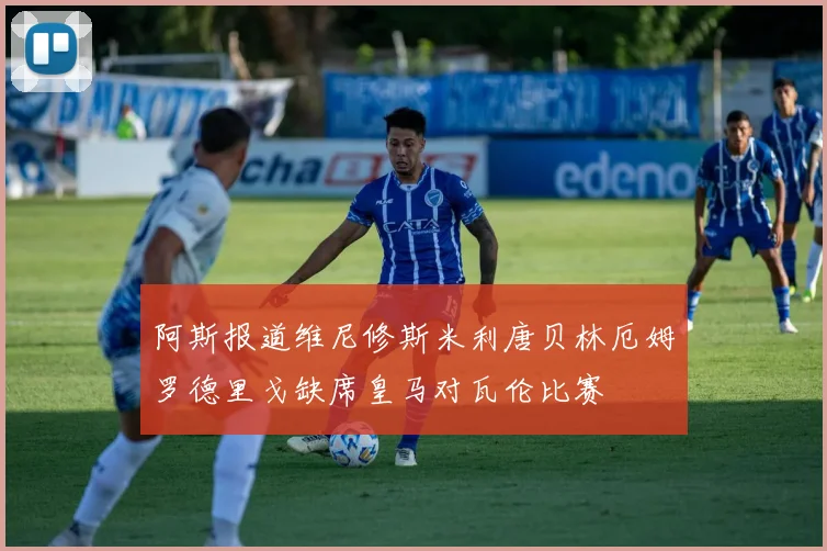 阿斯报道维尼修斯米利唐贝林厄姆罗德里戈缺席皇马对瓦伦比赛
