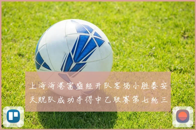 上海海港富盛经开队客场小胜泰安天贶队成功夺得中乙联赛第七轮三分