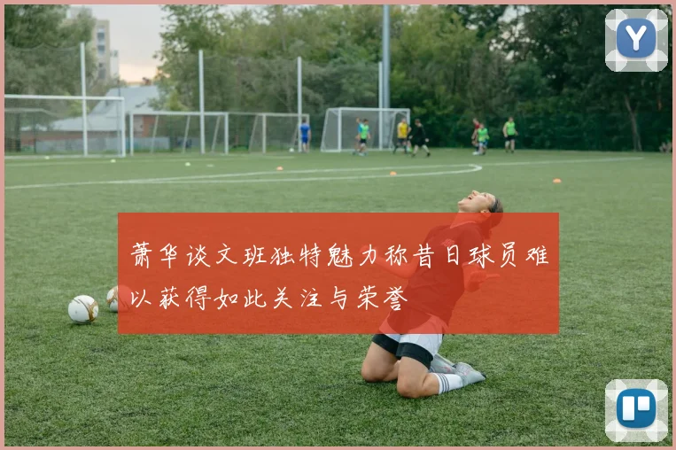 萧华谈文班独特魅力称昔日球员难以获得如此关注与荣誉
