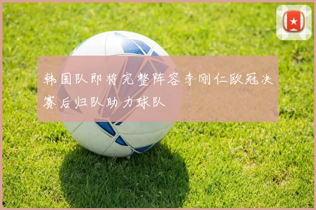 韩国队即将完整阵容李刚仁欧冠决赛后归队助力球队