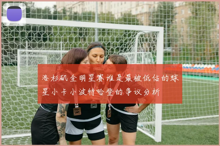 洛杉矶全明星赛谁是最被低估的球星小卡小波特哈登的争议分析
