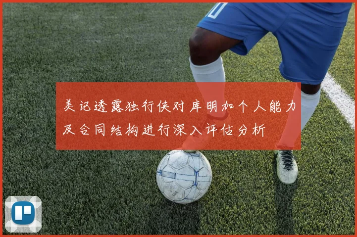 美记透露独行侠对库明加个人能力及合同结构进行深入评估分析